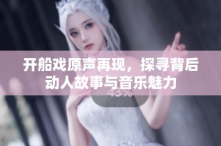 开船戏原声再现，探寻背后动人故事与音乐魅力