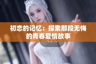 初恋的记忆：探索那段无悔的青春爱情故事