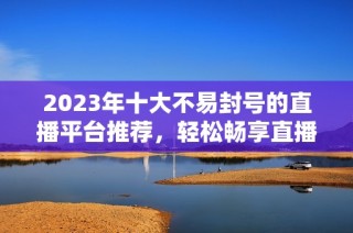 2023年十大不易封号的直播平台推荐，轻松畅享直播乐趣