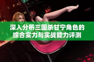 深入分析三国杀甘宁角色的综合实力与实战能力评测
