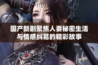 国产新剧聚焦人妻秘密生活与情感纠葛的精彩故事