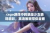 csgo游戏中的暴躁少女表现精彩，高清画面带你全面领略她的风采