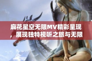 麻花星空无限MV精彩呈现，展现独特视听之旅与无限创意