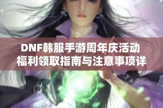 DNF韩服手游周年庆活动 福利领取指南与注意事项详解