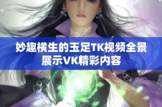 妙趣横生的玉足TK视频全景展示VK精彩内容