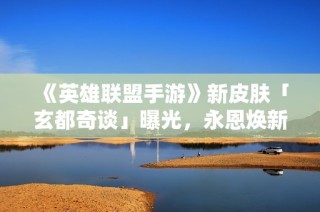 《英雄联盟手游》新皮肤「玄都奇谈」曝光，永恩焕新登场