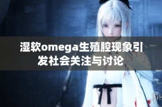 湿软omega生殖腔现象引发社会关注与讨论