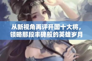 从新视角再评开国十大将，领略那段丰碑般的英雄岁月与传奇故事
