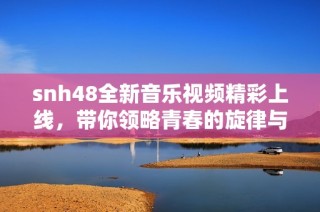 snh48全新音乐视频精彩上线，带你领略青春的旋律与热情的舞蹈魅力