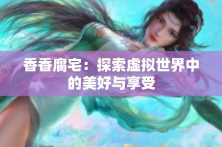 香香腐宅：探索虚拟世界中的美好与享受