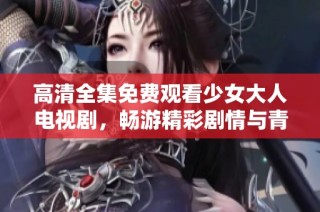 高清全集免费观看少女大人电视剧，畅游精彩剧情与青春故事