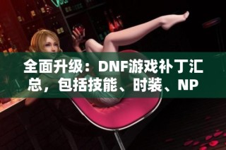 全面升级：DNF游戏补丁汇总，包括技能、时装、NPC及音效更新内容