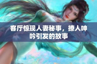 客厅惊现人妻秘事，撩人呻吟引发的故事