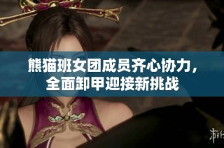 熊猫班女团成员齐心协力，全面卸甲迎接新挑战