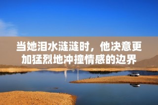 当她泪水涟涟时，他决意更加猛烈地冲撞情感的边界