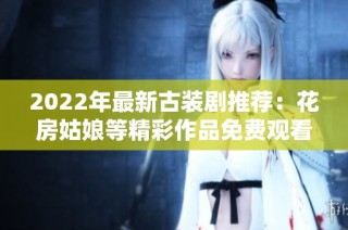 2022年最新古装剧推荐：花房姑娘等精彩作品免费观看指南