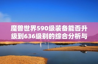 魔兽世界590级装备能否升级到636级别的综合分析与攻略分享