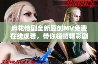 麻花传剧全新原创MV免费在线观看，带你领略精彩剧情与音乐魅力