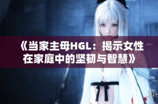 《当家主母HGL：揭示女性在家庭中的坚韧与智慧》