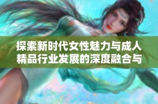 探索新时代女性魅力与成人精品行业发展的深度融合与转变