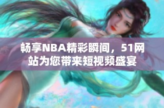 畅享NBA精彩瞬间，51网站为您带来短视频盛宴