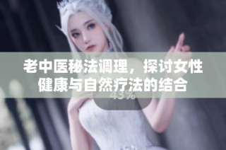 老中医秘法调理，探讨女性健康与自然疗法的结合