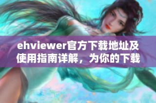 ehviewer官方下载地址及使用指南详解，为你的下载提供帮助