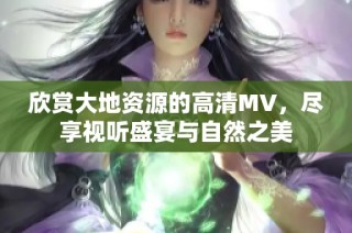 欣赏大地资源的高清MV，尽享视听盛宴与自然之美