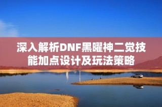 深入解析DNF黑曜神二觉技能加点设计及玩法策略