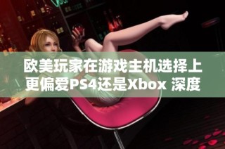 欧美玩家在游戏主机选择上更偏爱PS4还是Xbox 深度分析比较两者优势与市场表现