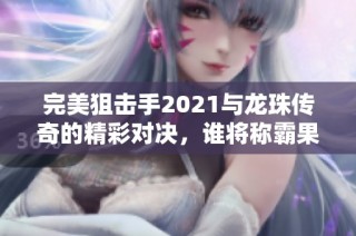 完美狙击手2021与龙珠传奇的精彩对决，谁将称霸果盘手游市场