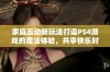 家庭互动新玩法打造PS4游戏的魔法体验，共享快乐时光的秘诀解析