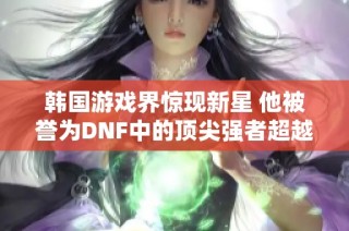 韩国游戏界惊现新星 他被誉为DNF中的顶尖强者超越Faker的影响力