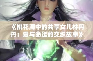 《桃花源中的共享女儿林丹丹：爱与命运的交织故事》