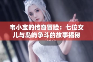 韦小宝的传奇冒险：七位女儿与岛屿争斗的故事揭秘