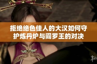 拒绝绝色佳人的大汉如何守护炼丹炉与阎罗王的对决