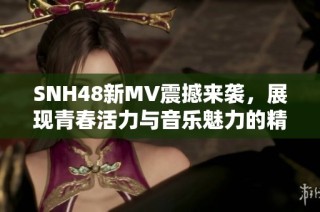 SNH48新MV震撼来袭，展现青春活力与音乐魅力的精彩瞬间