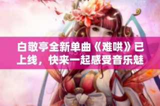 白敬亭全新单曲《难哄》已上线，快来一起感受音乐魅力吧！