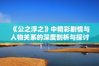 《公之浮之》中精彩剧情与人物关系的深度剖析与探讨