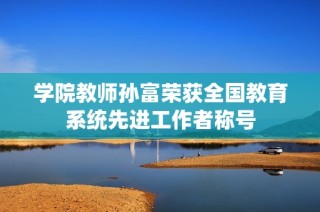 学院教师孙富荣获全国教育系统先进工作者称号