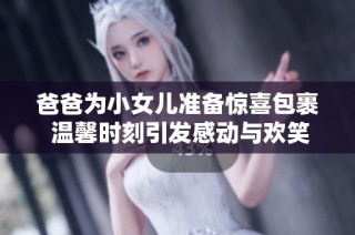 爸爸为小女儿准备惊喜包裹 温馨时刻引发感动与欢笑