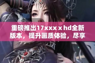 重磅推出17xxxⅹhd全新版本，提升画质体验，尽享高清视听盛宴