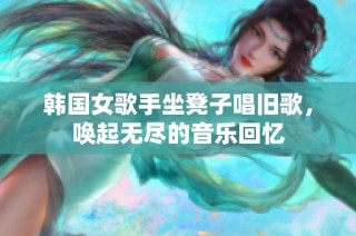 韩国女歌手坐凳子唱旧歌，唤起无尽的音乐回忆