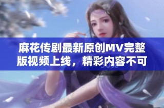 麻花传剧最新原创MV完整版视频上线，精彩内容不可错过