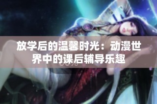 放学后的温馨时光：动漫世界中的课后辅导乐趣