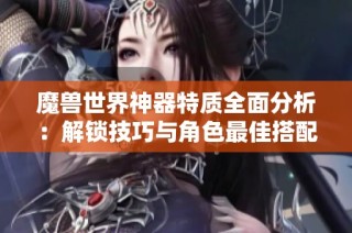 魔兽世界神器特质全面分析：解锁技巧与角色最佳搭配攻略详解