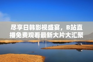 尽享日韩影视盛宴，B站直播免费观看最新大片大汇聚