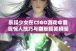 暴躁少女在CSGO游戏中展现惊人技巧与幽默搞笑瞬间