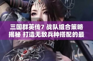 三国群英传7 战队组合策略揭秘 打造无敌兵种搭配的最佳方案