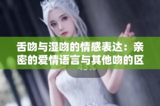 舌吻与湿吻的情感表达：亲密的爱情语言与其他吻的区别